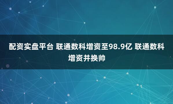 配资实盘平台 联通数科增资至98.9亿 联通数科增资并换帅