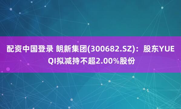 配资中国登录 朗新集团(300682.SZ)：股东YUE QI拟减持不超2.00%股份
