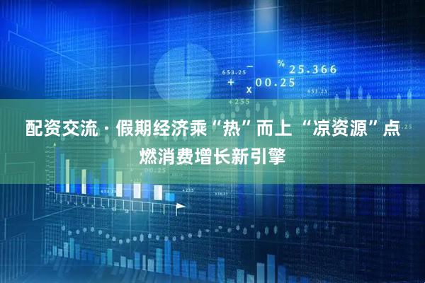 配资交流 · 假期经济乘“热”而上 “凉资源”点燃消费增长新引擎