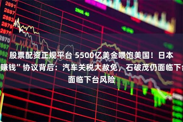 股票配资正规平台 5500亿美金喂饱美国！日本“跪着赚钱”协议背后：汽车关税大赦免，石破茂仍面临下台风险