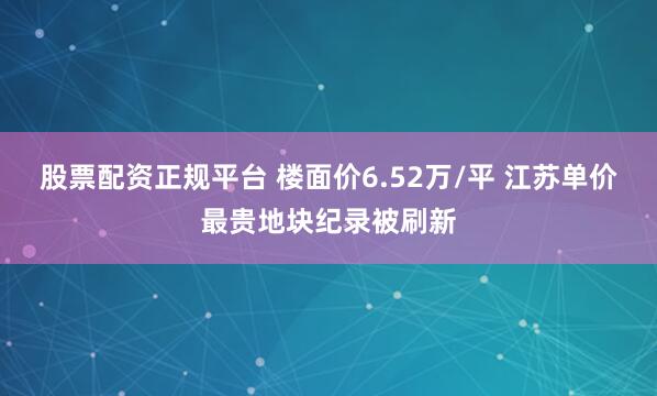 股票配资正规平台 楼面价6.52万/平 江苏单价最贵地块纪录被刷新