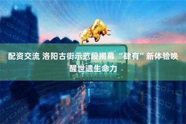 配资交流 洛阳古街示范段揭幕 “肆有”新体验唤醒世遗生命力