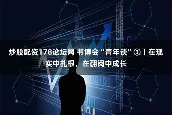 炒股配资178论坛网 书博会“青年谈”③丨在现实中扎根，在翻阅中成长