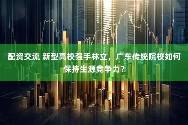 配资交流 新型高校强手林立，广东传统院校如何保持生源竞争力？