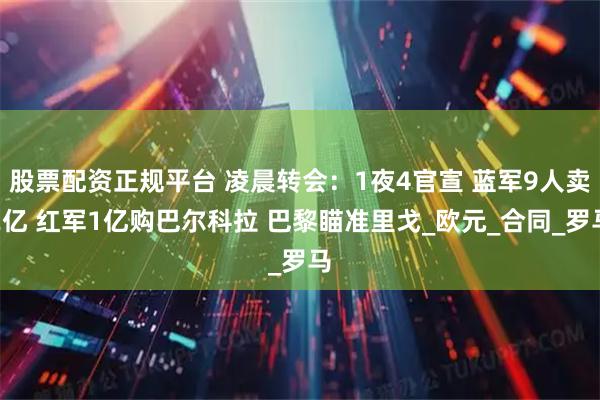 股票配资正规平台 凌晨转会：1夜4官宣 蓝军9人卖2亿 红军1亿购巴尔科拉 巴黎瞄准里戈_欧元_合同_罗马