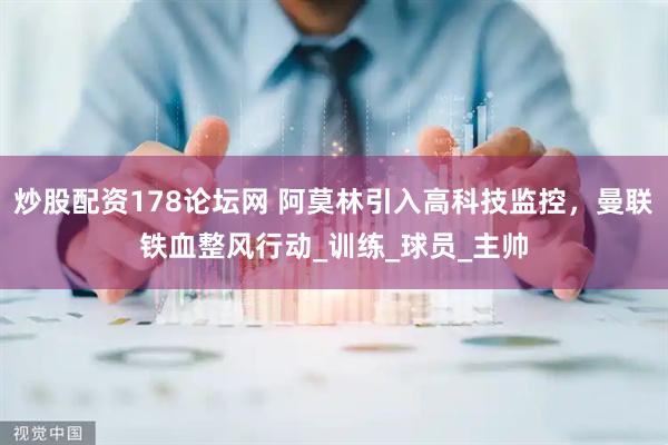 炒股配资178论坛网 阿莫林引入高科技监控，曼联铁血整风行动_训练_球员_主帅