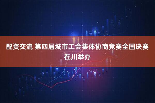 配资交流 第四届城市工会集体协商竞赛全国决赛在川举办