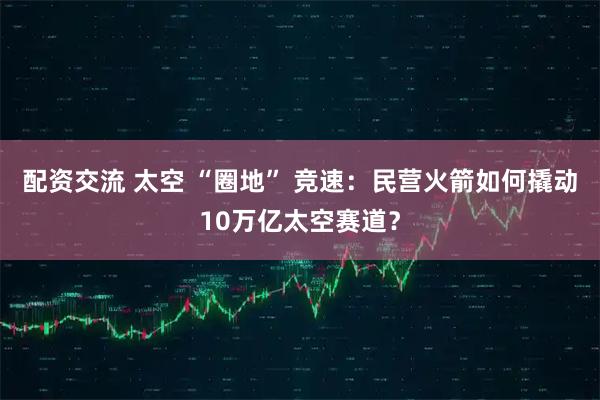 配资交流 太空 “圈地” 竞速：民营火箭如何撬动10万亿太空赛道？