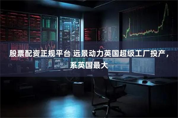 股票配资正规平台 远景动力英国超级工厂投产，系英国最大