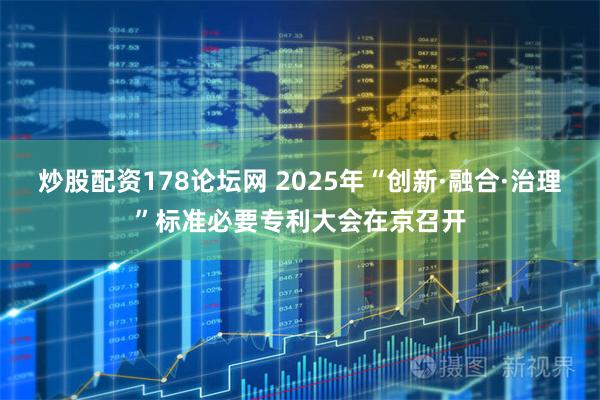 炒股配资178论坛网 2025年“创新·融合·治理”标准必要专利大会在京召开